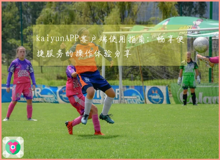 kaiyunAPP客户端使用指南：畅享便捷服务的操作体验分享